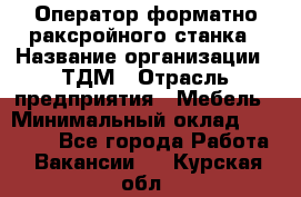 Оператор форматно-раксройного станка › Название организации ­ ТДМ › Отрасль предприятия ­ Мебель › Минимальный оклад ­ 40 000 - Все города Работа » Вакансии   . Курская обл.